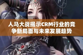 人马大战揭示CRM行业的竞争新局面与未来发展趋势