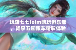 玩转七七lolm陪玩俱乐部，畅享五园跟车精彩体验