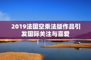 2019法国空乘法版作品引发国际关注与喜爱