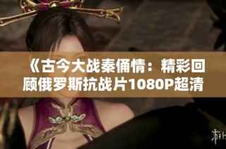 《古今大战秦俑情：精彩回顾俄罗斯抗战片1080P超清版》