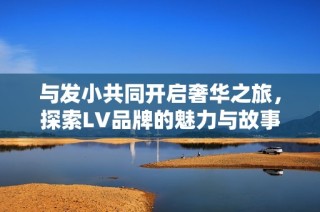 与发小共同开启奢华之旅，探索LV品牌的魅力与故事