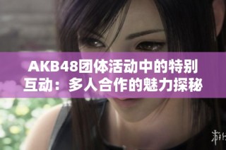 AKB48团体活动中的特别互动：多人合作的魅力探秘