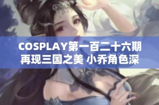 COSPLAY第一百二十六期再现三国之美 小乔角色深度解读与精彩展现