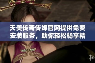 天美传奇传媒官网提供免费安装服务，助你轻松畅享精彩内容