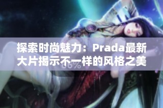 探索时尚魅力：Prada最新大片揭示不一样的风格之美