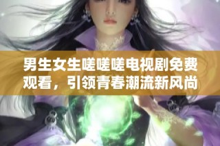 男生女生嗟嗟嗟电视剧免费观看，引领青春潮流新风尚