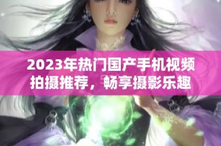 2023年热门国产手机视频拍摄推荐，畅享摄影乐趣