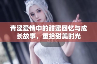 青涩爱情中的甜蜜回忆与成长故事，重拾甜美时光