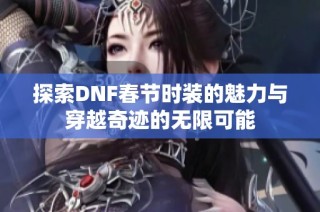 探索DNF春节时装的魅力与穿越奇迹的无限可能