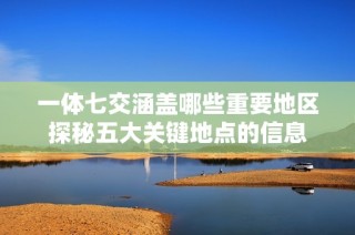 一体七交涵盖哪些重要地区探秘五大关键地点的信息