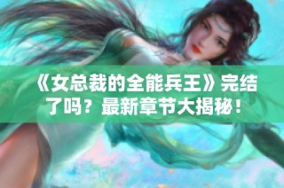 《女总裁的全能兵王》完结了吗？最新章节大揭秘！