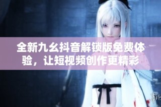 全新九幺抖音解锁版免费体验，让短视频创作更精彩