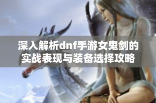 深入解析dnf手游女鬼剑的实战表现与装备选择攻略