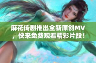 麻花传剧推出全新原创MV，快来免费观看精彩片段！