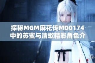 探秘MGM麻花传MD0174中的苏蜜与清歌精彩角色介绍