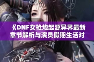 《DNF女枪炮起源异界最新章节解析与演员假期生活对比》