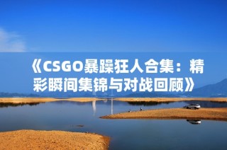 《CSGO暴躁狂人合集：精彩瞬间集锦与对战回顾》