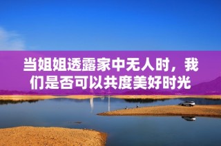 当姐姐透露家中无人时，我们是否可以共度美好时光