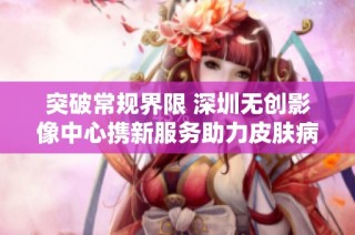 突破常规界限 深圳无创影像中心携新服务助力皮肤病治疗