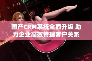 国产CRM系统全面升级 助力企业高效管理客户关系