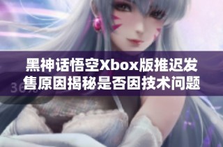 黑神话悟空Xbox版推迟发售原因揭秘是否因技术问题