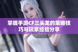 掌握手游CF三头龙的策略技巧与玩家经验分享