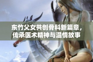 东竹父女共创骨科新篇章，传承医术精神与温情故事