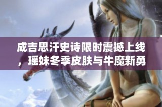 成吉思汗史诗限时震撼上线，瑶妹冬季皮肤与牛魔新勇者仅需6元