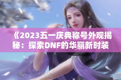 《2023五一庆典称号外观揭秘：探索DNF的华丽新时装》