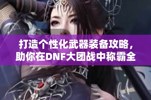 打造个性化武器装备攻略，助你在DNF大团战中称霸全场