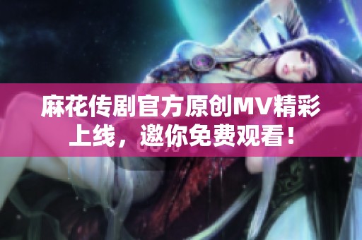 麻花传剧官方原创MV精彩上线，邀你免费观看！