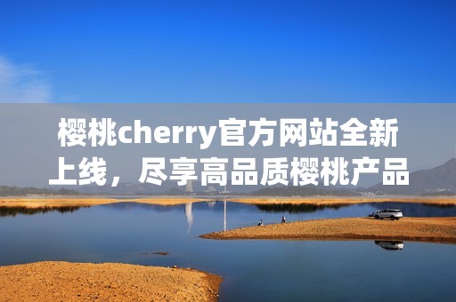 樱桃cherry官方网站全新上线，尽享高品质樱桃产品与服务