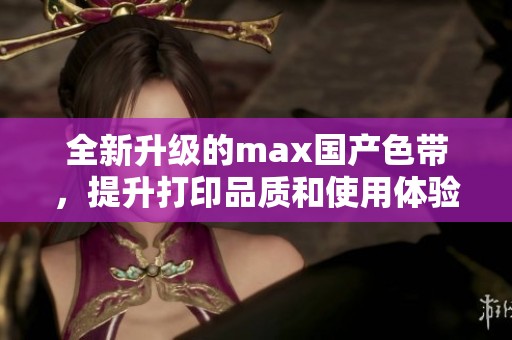 全新升级的max国产色带，提升打印品质和使用体验