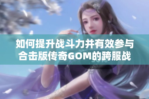 如何提升战斗力并有效参与合击版传奇GOM的跨服战场