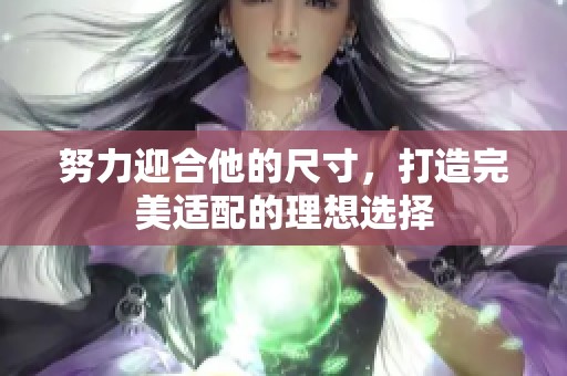 努力迎合他的尺寸,打造完美适配的理想选择 努力迎合他的尺寸,打造完美适配的理想选择