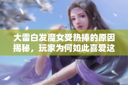 大雷白发魔女受热捧的原因揭秘，玩家为何如此喜爱这部作品