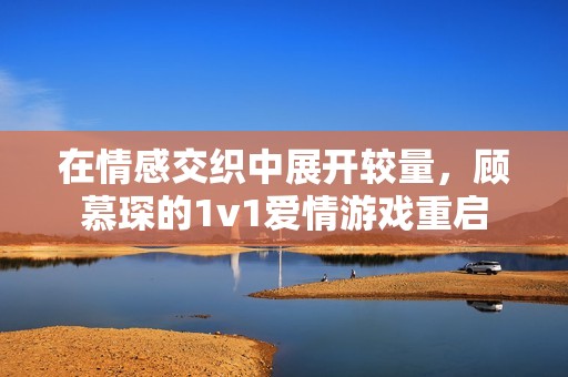 在情感交织中展开较量，顾慕琛的1v1爱情游戏重启