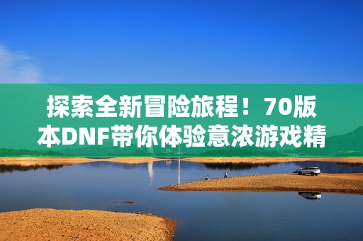 探索全新冒险旅程！70版本DNF带你体验意浓游戏精彩内容