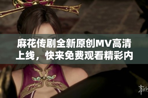 麻花传剧全新原创MV高清上线，快来免费观看精彩内容！