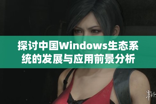 探讨中国Windows生态系统的发展与应用前景分析