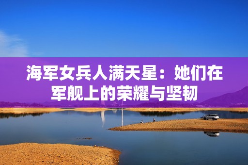 海军女兵人满天星：她们在军舰上的荣耀与坚韧