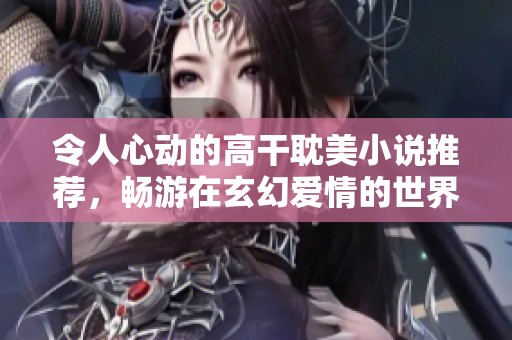 令人心动的高干耽美小说推荐，畅游在玄幻爱情的世界里