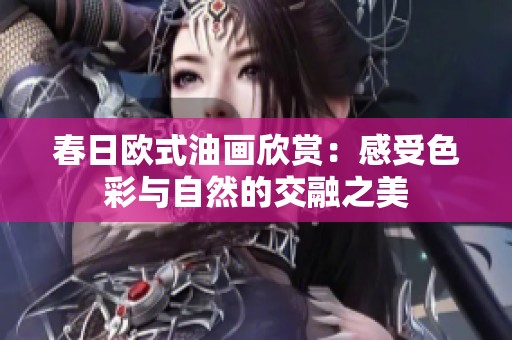 春日欧式油画欣赏：感受色彩与自然的交融之美