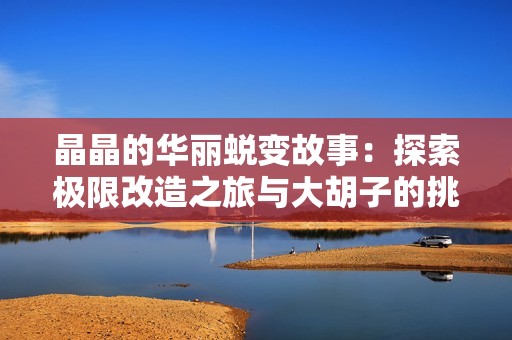 晶晶的华丽蜕变故事：探索极限改造之旅与大胡子的挑战