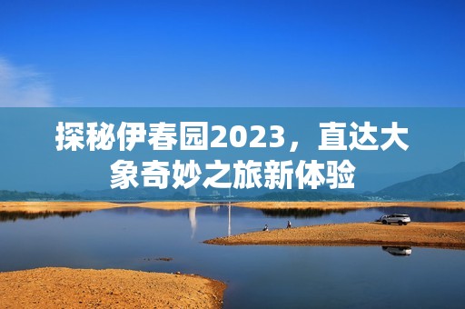 探秘伊春园2023，直达大象奇妙之旅新体验