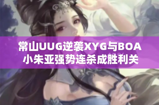 常山UUG逆袭XYG与BOA 小朱亚强势连杀成胜利关键