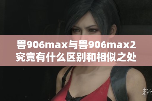 兽906max与兽906max2究竟有什么区别和相似之处