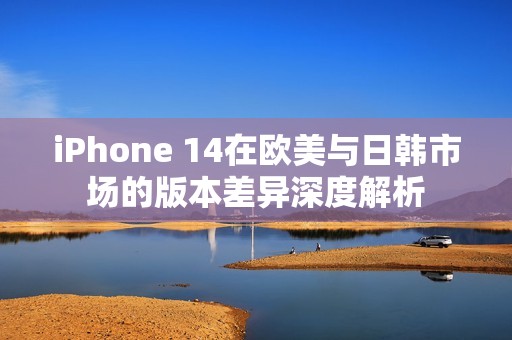 iPhone 14在欧美与日韩市场的版本差异深度解析