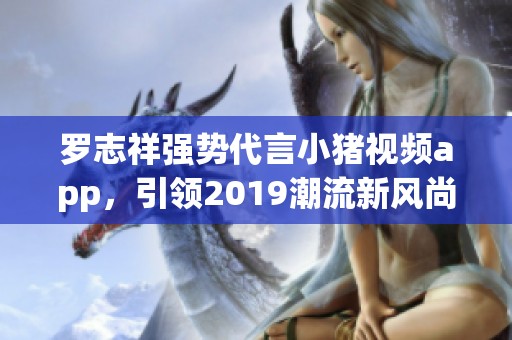 罗志祥强势代言小猪视频app，引领2019潮流新风尚