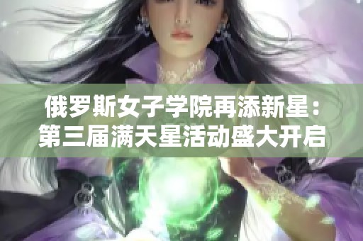 俄罗斯女子学院再添新星：第三届满天星活动盛大开启